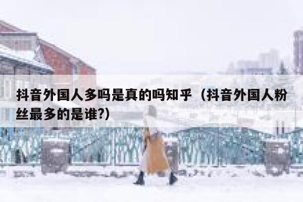 抖音外国人多吗是真的吗知乎（抖音外国人粉丝最多的是谁?） 第1张