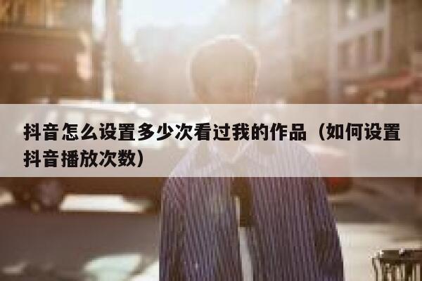 抖音怎么设置多少次看过我的作品（如何设置抖音播放次数） 第1张