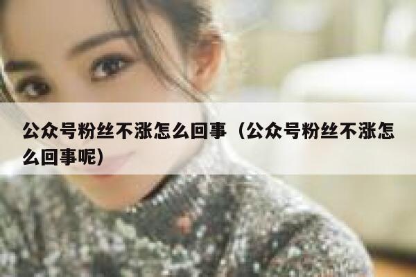 公众号粉丝不涨怎么回事（公众号粉丝不涨怎么回事呢） 第1张