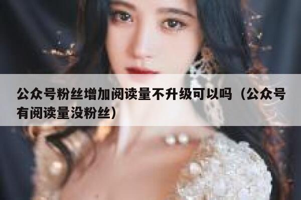 公众号粉丝增加阅读量不升级可以吗（公众号有阅读量没粉丝） 第1张