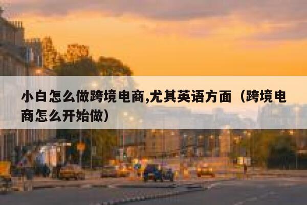 小白怎么做跨境电商,尤其英语方面（跨境电商怎么开始做） 第1张
