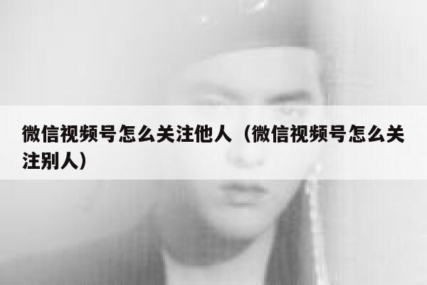 微信视频号怎么关注他人（微信视频号怎么关注别人） 第1张