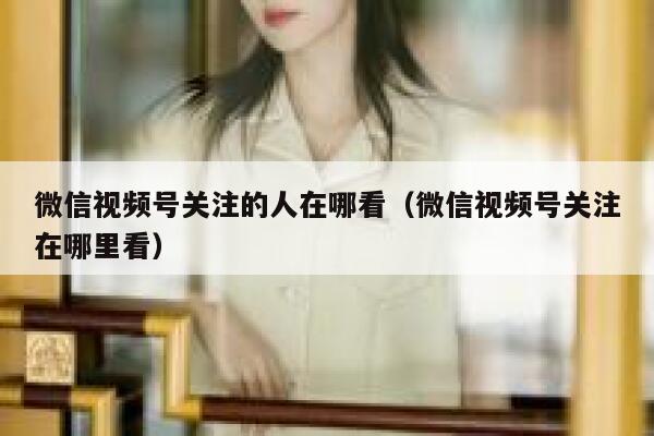 微信视频号关注的人在哪看（微信视频号关注在哪里看） 第1张