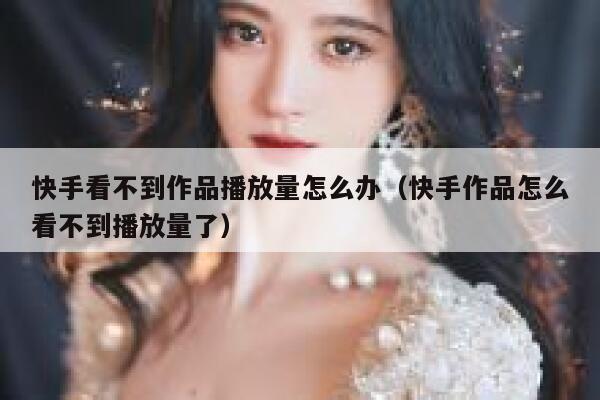 快手看不到作品播放量怎么办（快手作品怎么看不到播放量了） 第1张