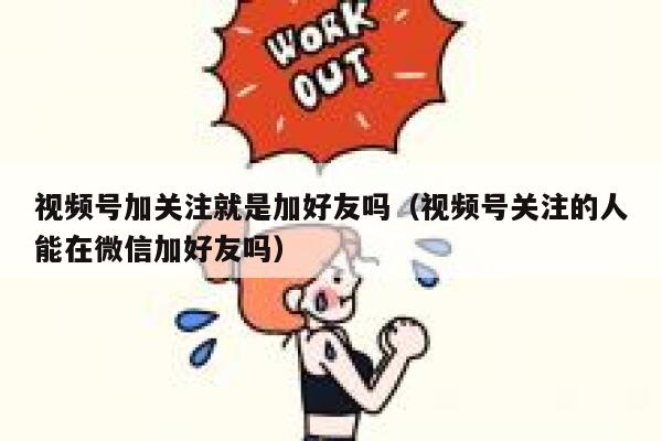 视频号加关注就是加好友吗（视频号关注的人能在微信加好友吗） 第1张