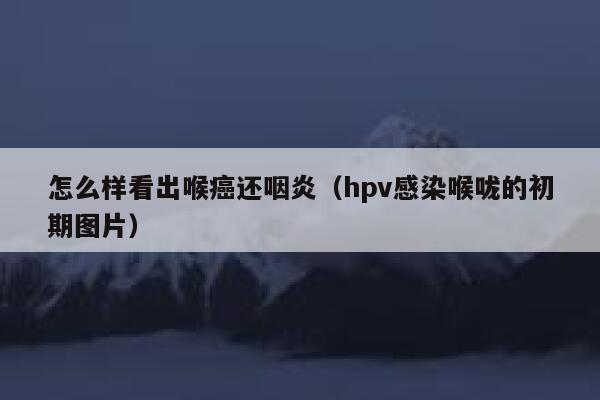 怎么样看出喉癌还咽炎（hpv感染喉咙的初期图片） 第1张
