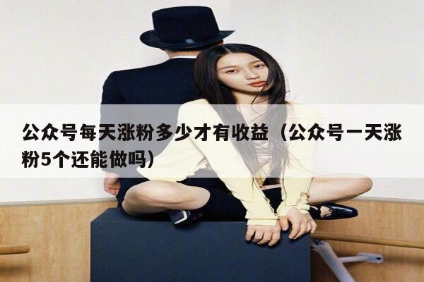 公众号每天涨粉多少才有收益（公众号一天涨粉5个还能做吗） 第1张