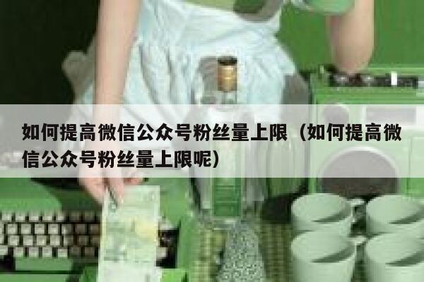 如何提高微信公众号粉丝量上限（如何提高微信公众号粉丝量上限呢） 第1张