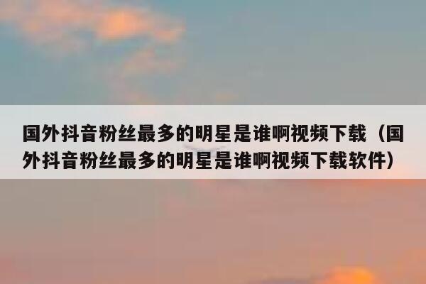 国外抖音粉丝最多的明星是谁啊视频下载（国外抖音粉丝最多的明星是谁啊视频下载软件） 第1张