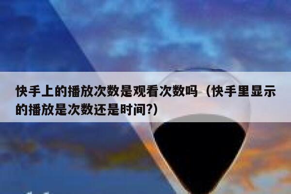 快手上的播放次数是观看次数吗（快手里显示的播放是次数还是时间?） 第1张