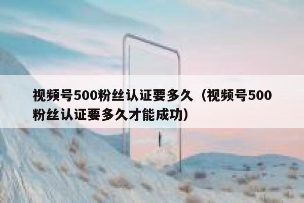 视频号500粉丝认证要多久（视频号500粉丝认证要多久才能成功） 第1张