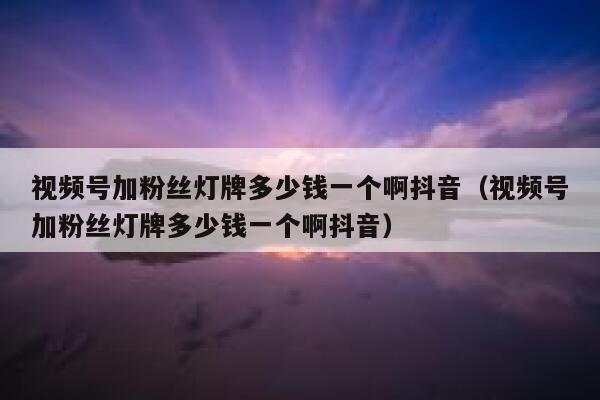 视频号加粉丝灯牌多少钱一个啊抖音（视频号加粉丝灯牌多少钱一个啊抖音） 第1张