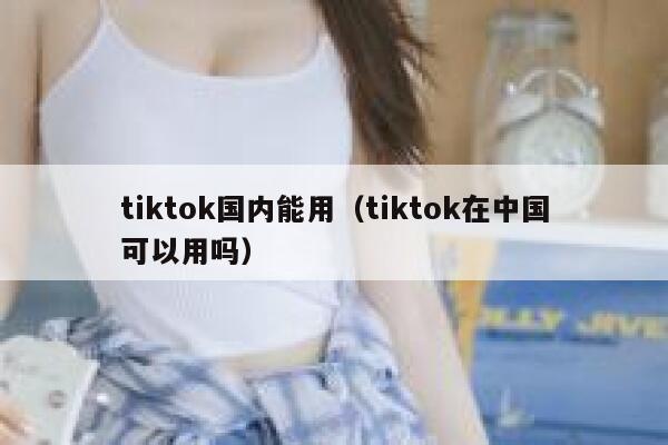 tiktok国内能用（tiktok在中国可以用吗） 第1张