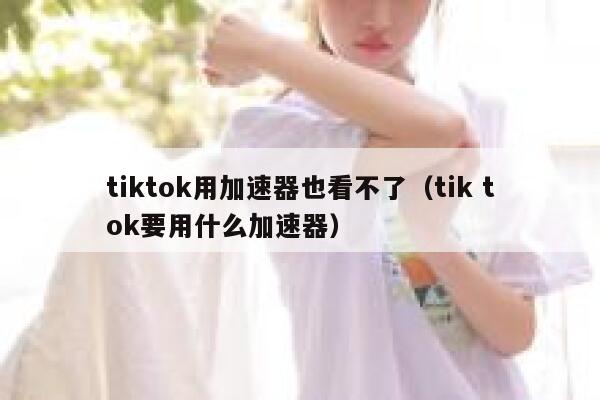 tiktok用加速器也看不了（tik tok要用什么加速器） 第1张