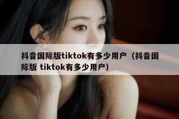 抖音国际版tiktok有多少用户（抖音国际版 tiktok有多少用户） 第1张