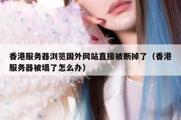 香港服务器浏览国外网站直接被断掉了（香港服务器被墙了怎么办） 第1张