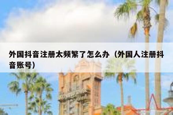 外国抖音注册太频繁了怎么办（外国人注册抖音账号） 第1张