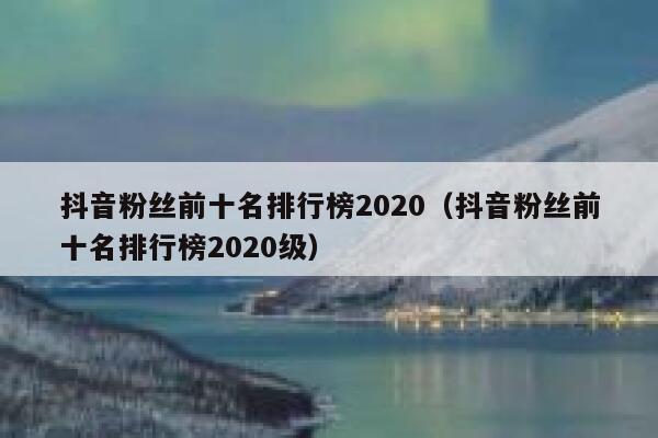 抖音粉丝前十名排行榜2020（抖音粉丝前十名排行榜2020级） 第1张