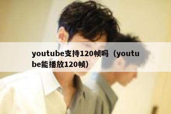 youtube支持120帧吗（youtube能播放120帧） 第1张