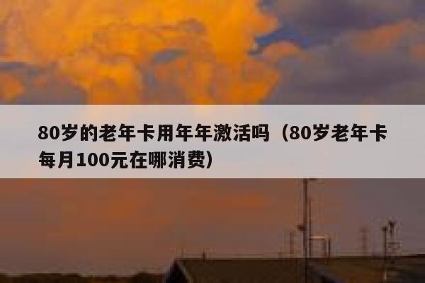 80岁的老年卡用年年激活吗（80岁老年卡每月100元在哪消费） 第1张