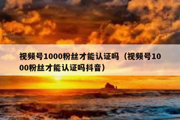 视频号1000粉丝才能认证吗（视频号1000粉丝才能认证吗抖音） 第1张