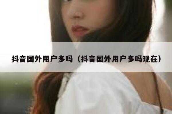 抖音国外用户多吗（抖音国外用户多吗现在） 第1张