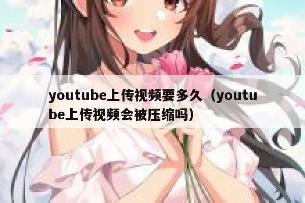 youtube上传视频要多久（youtube上传视频会被压缩吗） 第1张