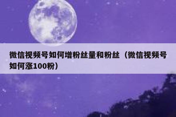 微信视频号如何增粉丝量和粉丝（微信视频号如何涨100粉） 第1张