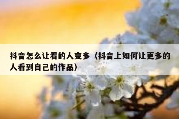 抖音怎么让看的人变多（抖音上如何让更多的人看到自己的作品） 第1张