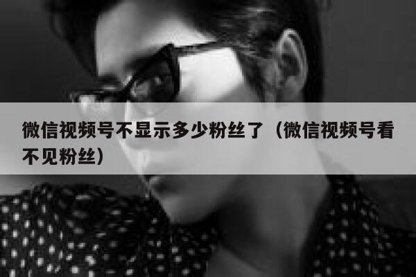 微信视频号不显示多少粉丝了（微信视频号看不见粉丝） 第1张
