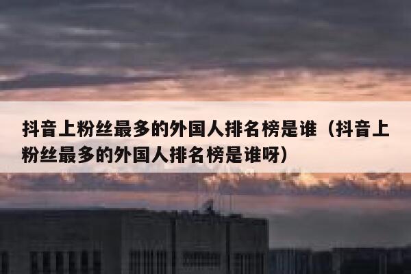 抖音上粉丝最多的外国人排名榜是谁（抖音上粉丝最多的外国人排名榜是谁呀） 第1张