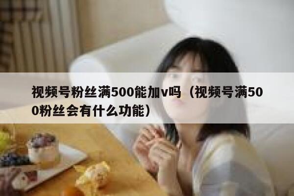 视频号粉丝满500能加v吗（视频号满500粉丝会有什么功能） 第1张