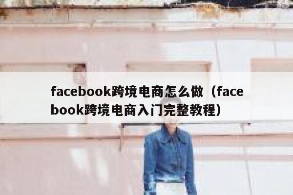 facebook跨境电商怎么做（facebook跨境电商入门完整教程） 第1张