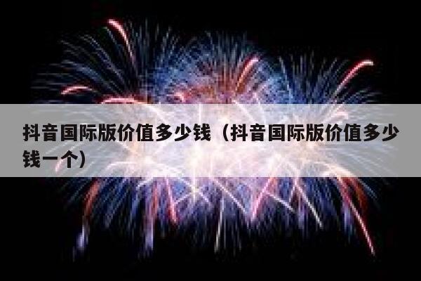 抖音国际版价值多少钱（抖音国际版价值多少钱一个） 第1张