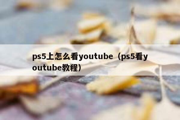 ps5上怎么看youtube（ps5看youtube教程） 第1张