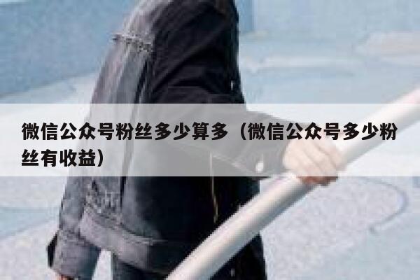微信公众号粉丝多少算多（微信公众号多少粉丝有收益） 第1张