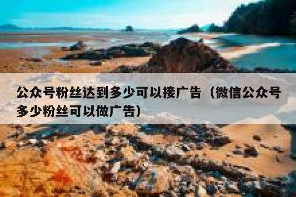 公众号粉丝达到多少可以接广告（微信公众号多少粉丝可以做广告） 第1张