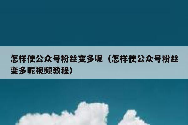 怎样使公众号粉丝变多呢（怎样使公众号粉丝变多呢视频教程） 第1张