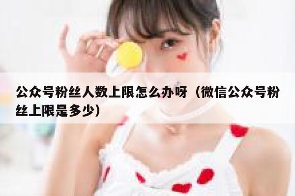 公众号粉丝人数上限怎么办呀（微信公众号粉丝上限是多少） 第1张