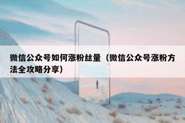 微信公众号如何涨粉丝量（微信公众号涨粉方法全攻略分享） 第1张