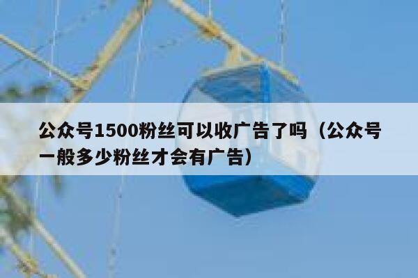 公众号1500粉丝可以收广告了吗（公众号一般多少粉丝才会有广告） 第1张