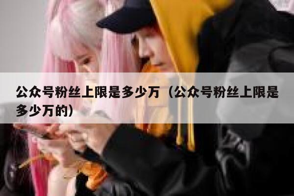 公众号粉丝上限是多少万(公众号粉丝上限是多少万的) 第1张 公众号粉丝上限是多少万(公众号粉丝上限是多少万的) 第1张