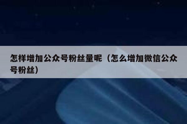 怎样增加公众号粉丝量呢(怎么增加微信公众号粉丝) 第1张 怎样增加公众号粉丝量呢(怎么增加微信公众号粉丝) 第1张