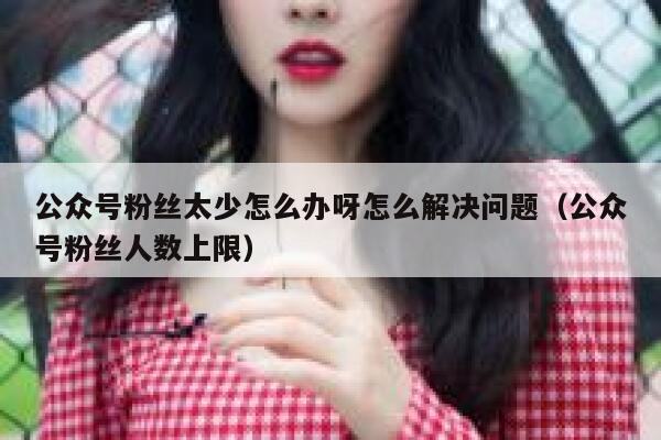 公众号粉丝太少怎么办呀怎么解决问题（公众号粉丝人数上限） 第1张