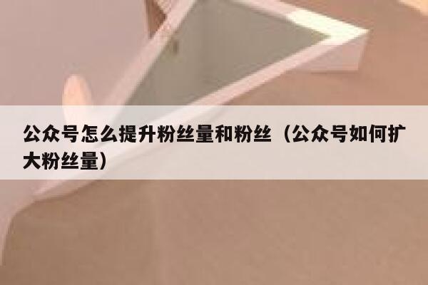 公众号怎么提升粉丝量和粉丝（公众号如何扩大粉丝量） 第1张