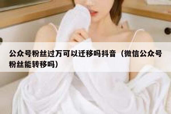 公众号粉丝过万可以迁移吗抖音(微信公众号粉丝能转移吗) 第1张 公众号粉丝过万可以迁移吗抖音(微信公众号粉丝能转移吗) 第1张
