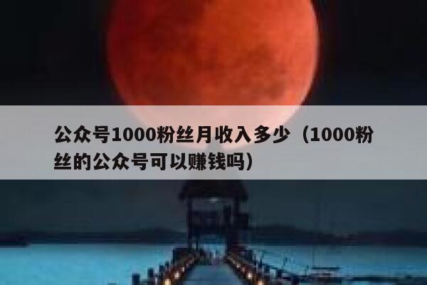 公众号1000粉丝月收入多少(1000粉丝的公众号可以赚钱吗) 第1张 公众号1000粉丝月收入多少(1000粉丝的公众号可以赚钱吗) 第1张