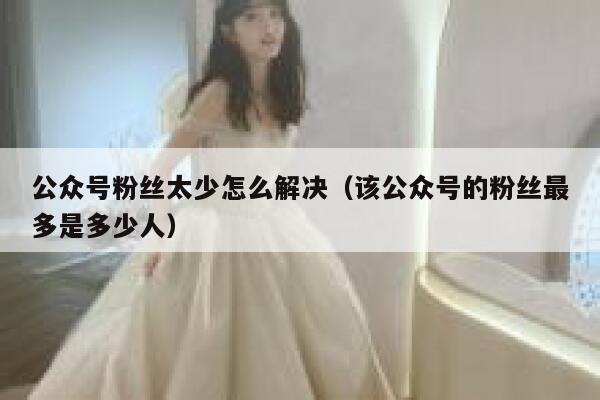 公众号粉丝太少怎么解决(该公众号的粉丝最多是多少人) 第1张 公众号粉丝太少怎么解决(该公众号的粉丝最多是多少人) 第1张