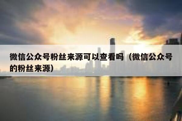 微信公众号粉丝来源可以查看吗(微信公众号的粉丝来源) 第1张 微信公众号粉丝来源可以查看吗(微信公众号的粉丝来源) 第1张