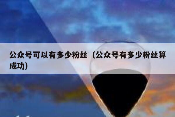 公众号可以有多少粉丝(公众号有多少粉丝算成功) 第1张 公众号可以有多少粉丝(公众号有多少粉丝算成功) 第1张